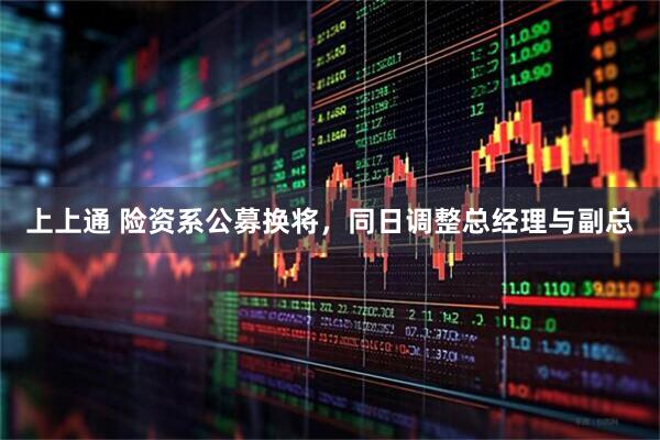 上上通 险资系公募换将，同日调整总经理与副总