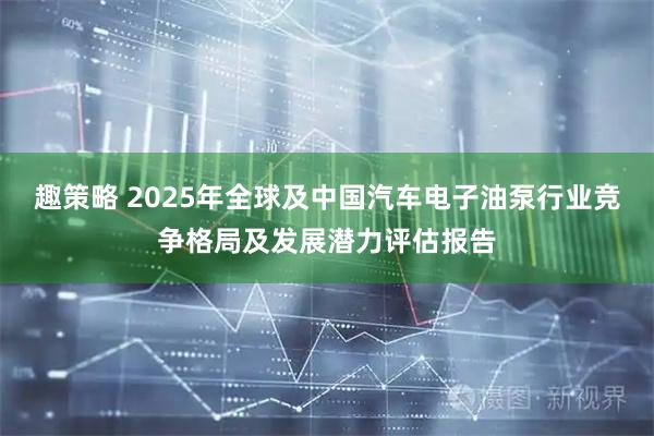 趣策略 2025年全球及中国汽车电子油泵行业竞争格局及发展潜力评估报告