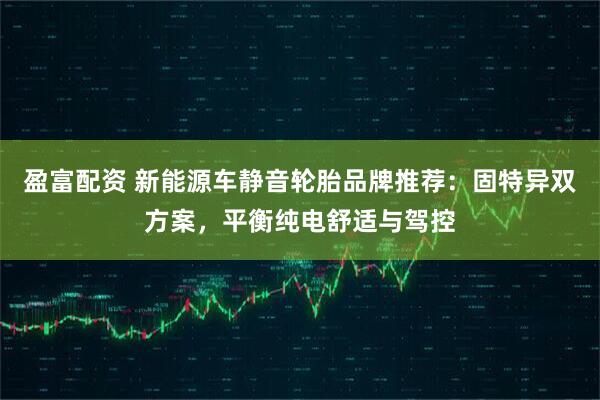 盈富配资 新能源车静音轮胎品牌推荐：固特异双方案，平衡纯电舒适与驾控