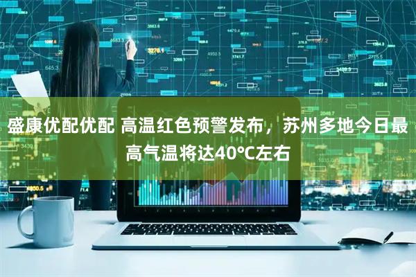 盛康优配优配 高温红色预警发布，苏州多地今日最高气温将达40℃左右