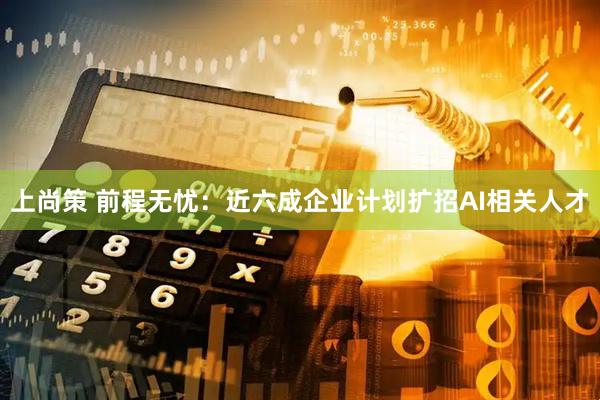 上尚策 前程无忧：近六成企业计划扩招AI相关人才