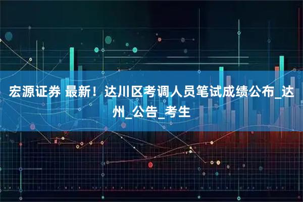 宏源证券 最新！达川区考调人员笔试成绩公布_达州_公告_考生