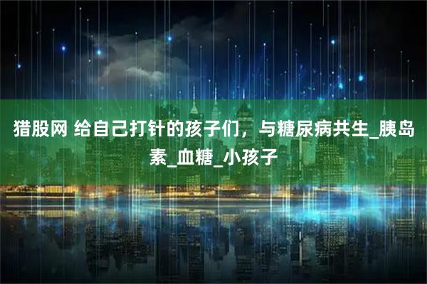 猎股网 给自己打针的孩子们，与糖尿病共生_胰岛素_血糖_小孩子