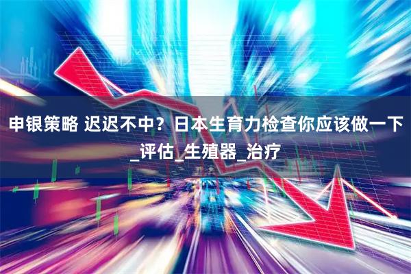 申银策略 迟迟不中？日本生育力检查你应该做一下_评估_生殖器_治疗