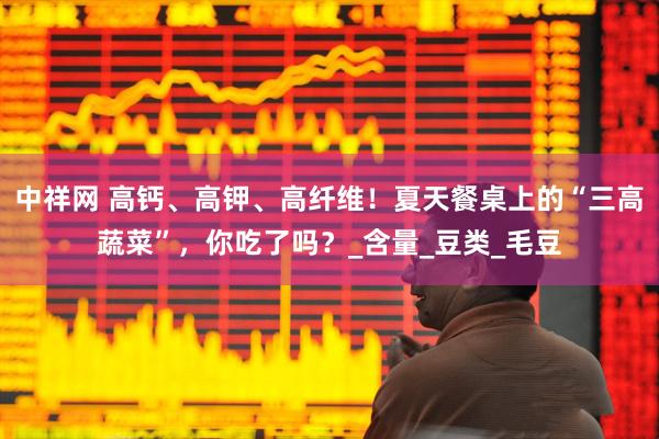 中祥网 高钙、高钾、高纤维！夏天餐桌上的“三高蔬菜”，你吃了吗？_含量_豆类_毛豆