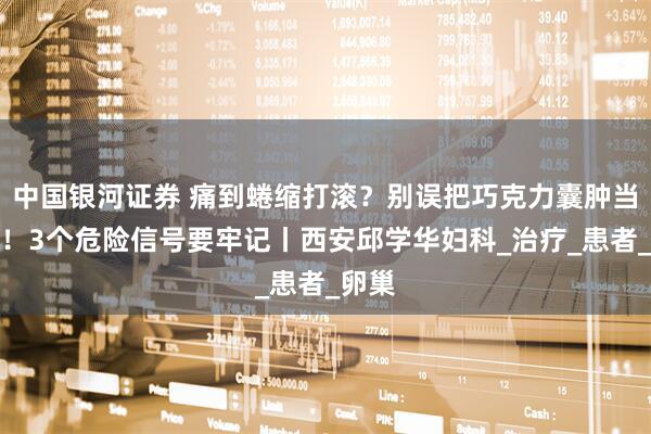 中国银河证券 痛到蜷缩打滚？别误把巧克力囊肿当痛经！3个危险信号要牢记丨西安邱学华妇科_治疗_患者_卵巢