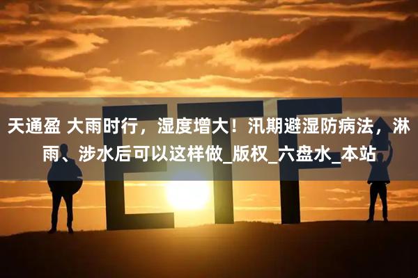 天通盈 大雨时行，湿度增大！汛期避湿防病法，淋雨、涉水后可以这样做_版权_六盘水_本站
