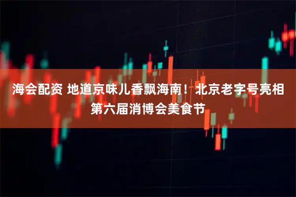 海会配资 地道京味儿香飘海南！北京老字号亮相第六届消博会美食节