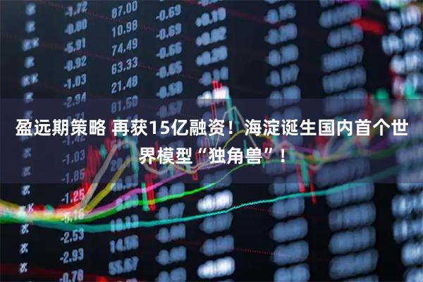 盈远期策略 再获15亿融资！海淀诞生国内首个世界模型“独角兽”！