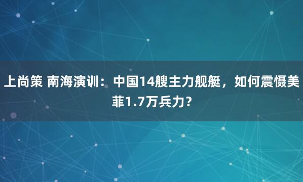 上尚策 南海演训：中国14艘主力舰艇，如何震慑美菲1.7万兵力？