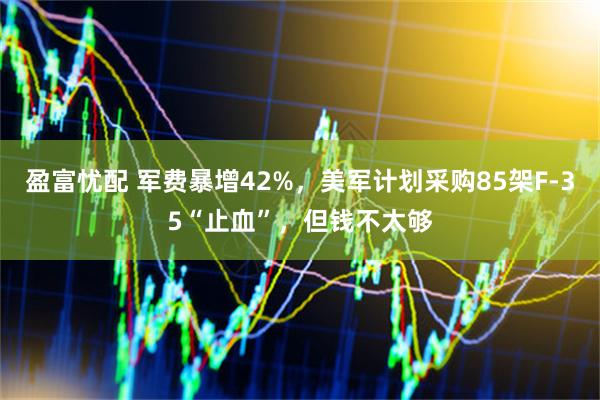 盈富忧配 军费暴增42%，美军计划采购85架F-35“止血”，但钱不太够