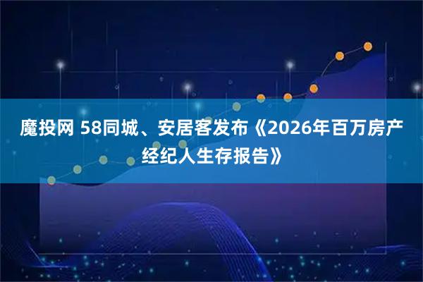 魔投网 58同城、安居客发布《2026年百万房产经纪人生存报告》