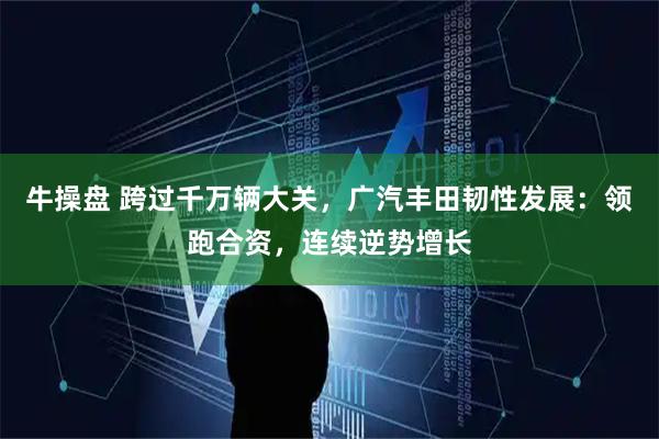 牛操盘 跨过千万辆大关，广汽丰田韧性发展：领跑合资，连续逆势增长