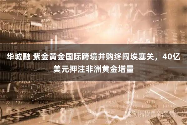 华城融 紫金黄金国际跨境并购终闯埃塞关，40亿美元押注非洲黄金增量