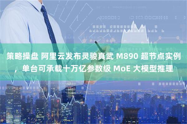 策略操盘 阿里云发布灵骏真武 M890 超节点实例，单台可承载十万亿参数级 MoE 大模型推理