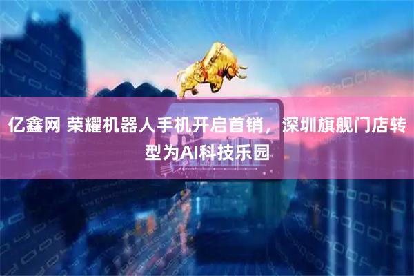 亿鑫网 荣耀机器人手机开启首销，深圳旗舰门店转型为AI科技乐园
